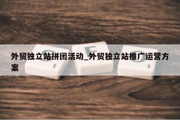 外贸独立站拼团活动_外贸独立站推广运营方案