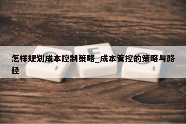 怎样规划成本控制策略_成本管控的策略与路径