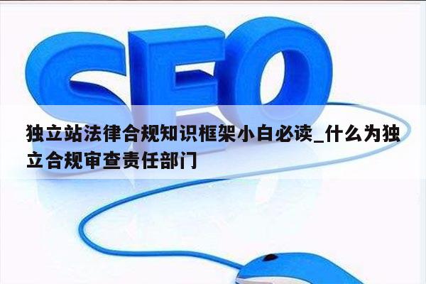 独立站法律合规知识框架小白必读_什么为独立合规审查责任部门