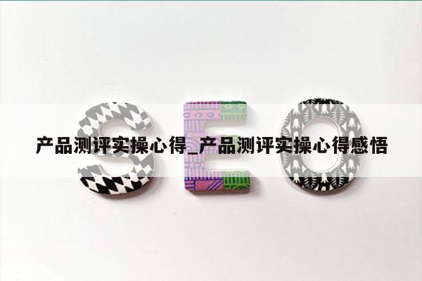 产品测评实操心得_产品测评实操心得感悟