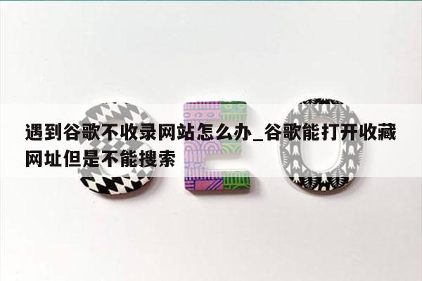 遇到谷歌不收录网站怎么办_谷歌能打开收藏网址但是不能搜索