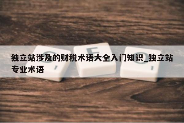 独立站涉及的财税术语大全入门知识_独立站专业术语