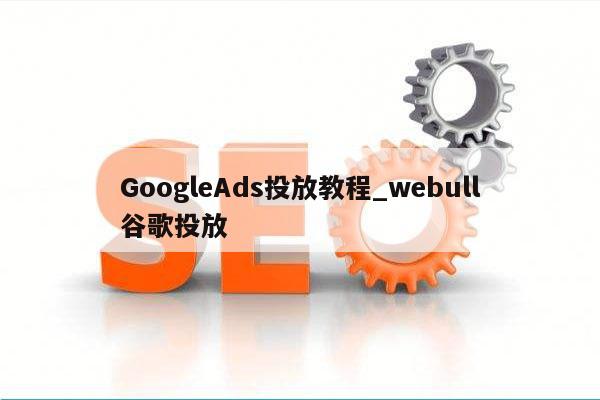 GoogleAds投放教程_webull谷歌投放