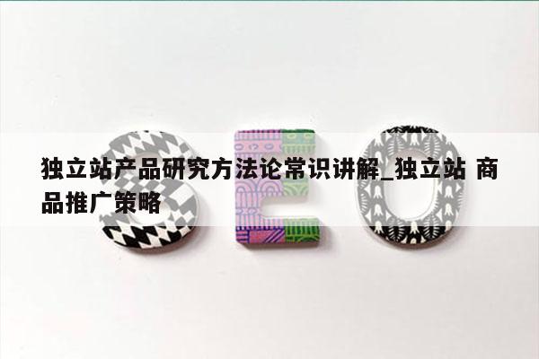 独立站产品研究方法论常识讲解_独立站 商品推广策略