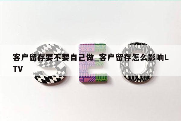客户留存要不要自己做_客户留存怎么影响LTV