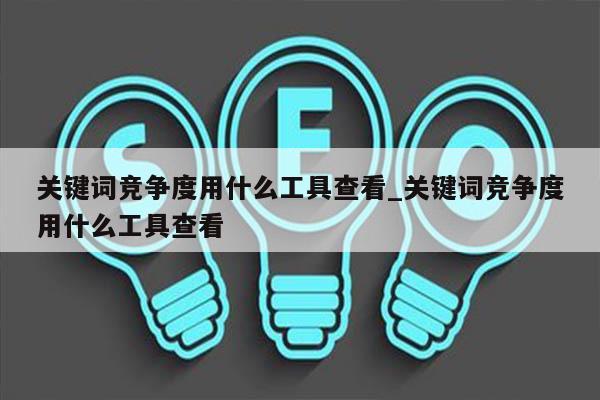 关键词竞争度用什么工具查看_关键词竞争度用什么工具查看