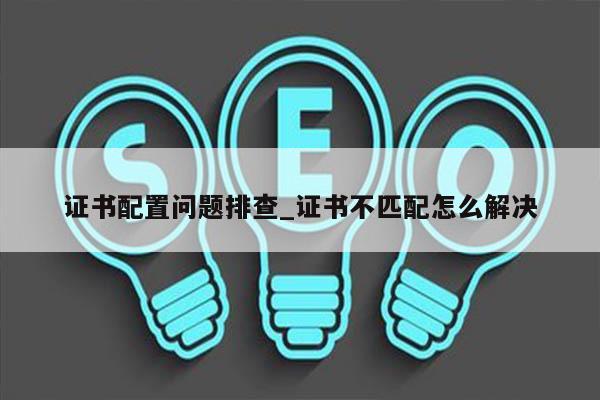 证书配置问题排查_证书不匹配怎么解决