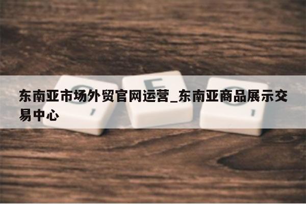 东南亚市场外贸官网运营_东南亚商品展示交易中心