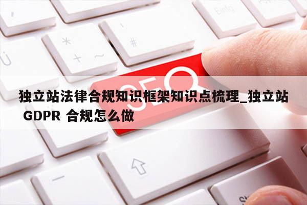 独立站法律合规知识框架知识点梳理_独立站 GDPR 合规怎么做