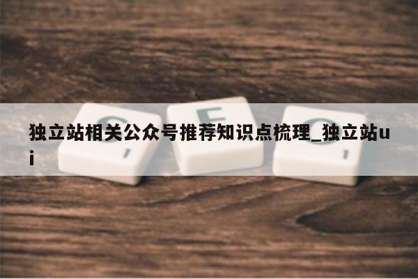 独立站相关公众号推荐知识点梳理_独立站ui