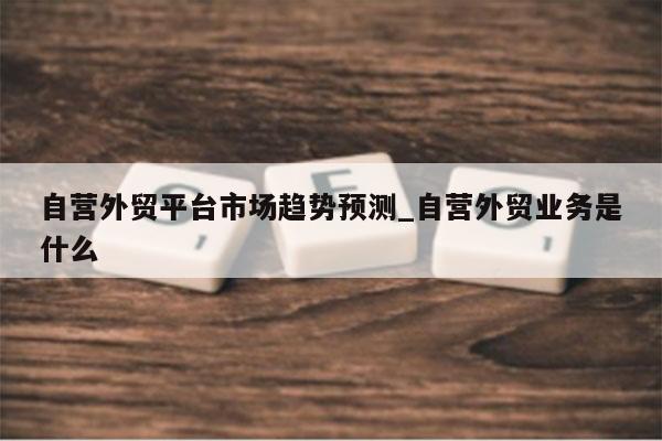 自营外贸平台市场趋势预测_自营外贸业务是什么