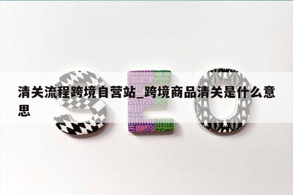 清关流程跨境自营站_跨境商品清关是什么意思