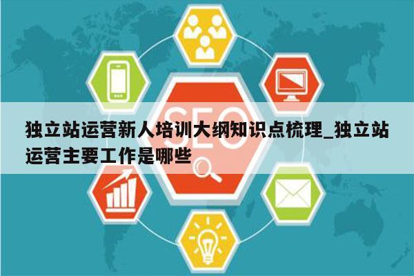 独立站运营新人培训大纲知识点梳理_独立站运营主要工作是哪些