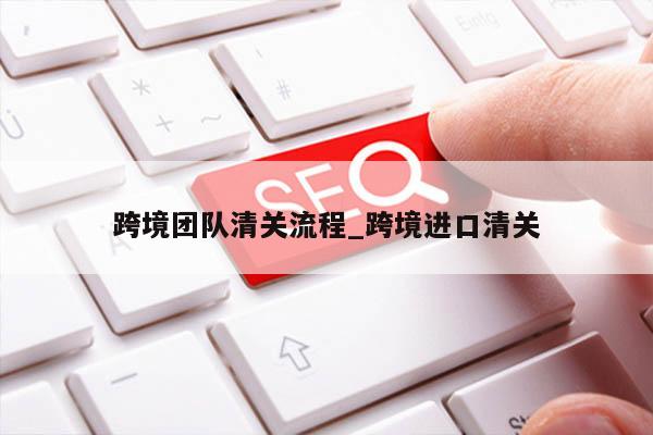 跨境团队清关流程_跨境进口清关