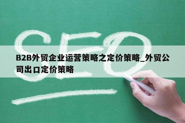 B2B外贸企业运营策略之定价策略_外贸公司出口定价策略