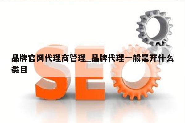 品牌官网代理商管理_品牌代理一般是开什么类目