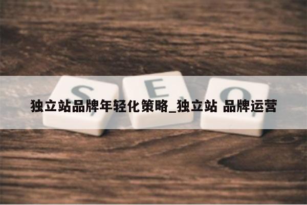 独立站品牌年轻化策略_独立站 品牌运营