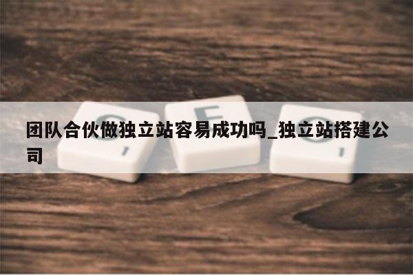 团队合伙做独立站容易成功吗_独立站搭建公司
