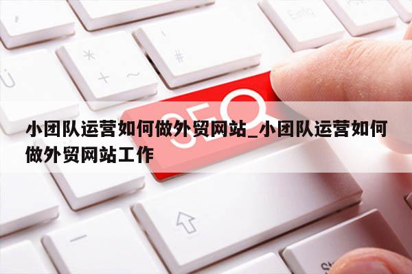 小团队运营如何做外贸网站_小团队运营如何做外贸网站工作