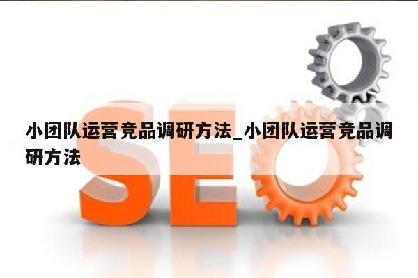 小团队运营竞品调研方法_小团队运营竞品调研方法