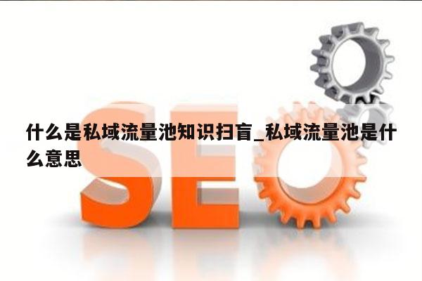 什么是私域流量池知识扫盲_私域流量池是什么意思