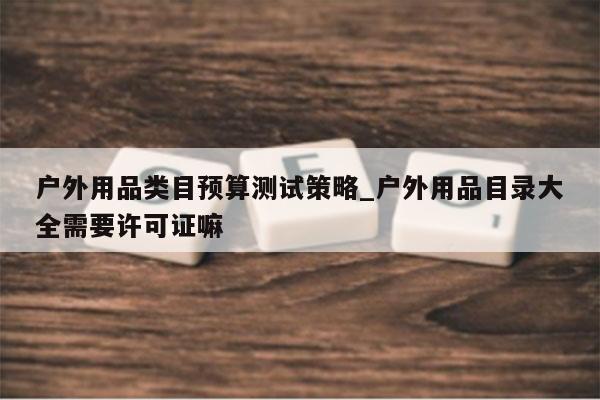 户外用品类目预算测试策略_户外用品目录大全需要许可证嘛