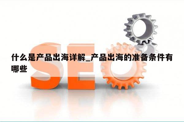 什么是产品出海详解_产品出海的准备条件有哪些