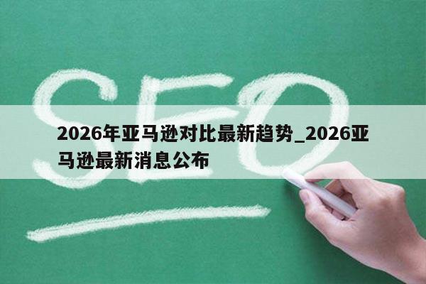 2026年亚马逊对比最新趋势_2026亚马逊最新消息公布