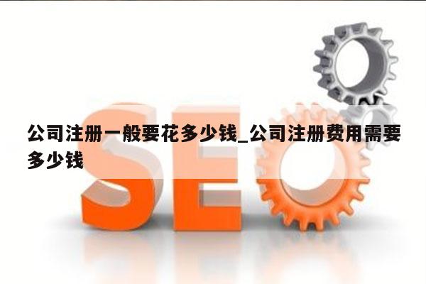公司注册一般要花多少钱_公司注册费用需要多少钱