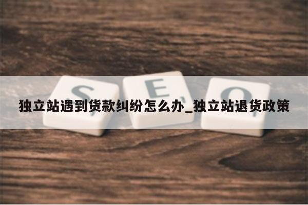 独立站遇到货款纠纷怎么办_独立站退货政策