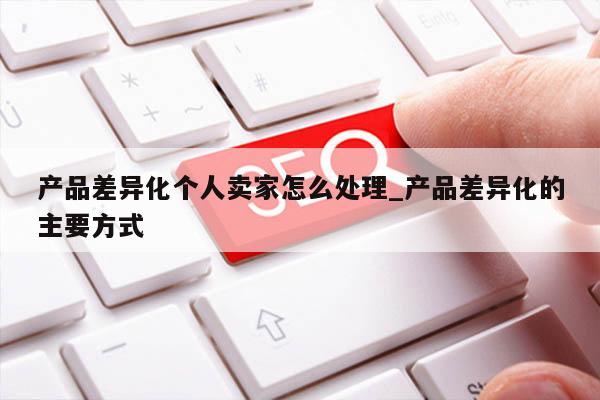产品差异化个人卖家怎么处理_产品差异化的主要方式