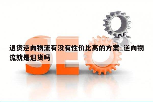 退货逆向物流有没有性价比高的方案_逆向物流就是退货吗