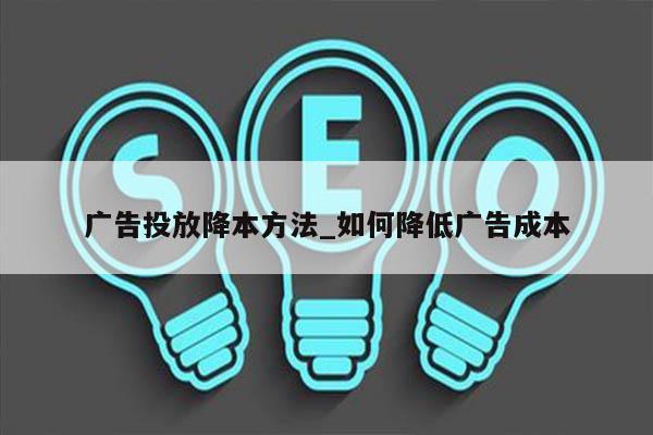 广告投放降本方法_如何降低广告成本