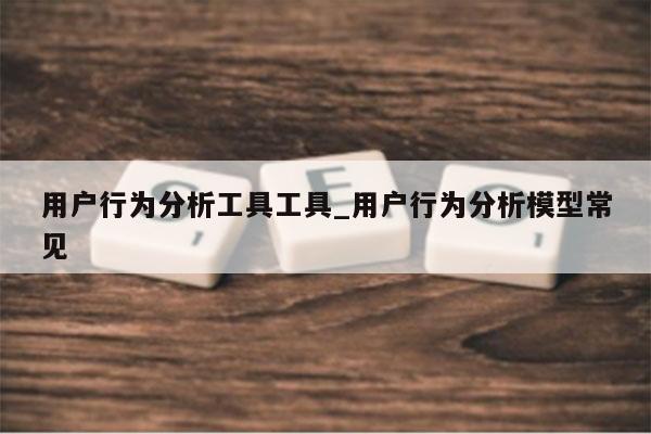 用户行为分析工具工具_用户行为分析模型常见