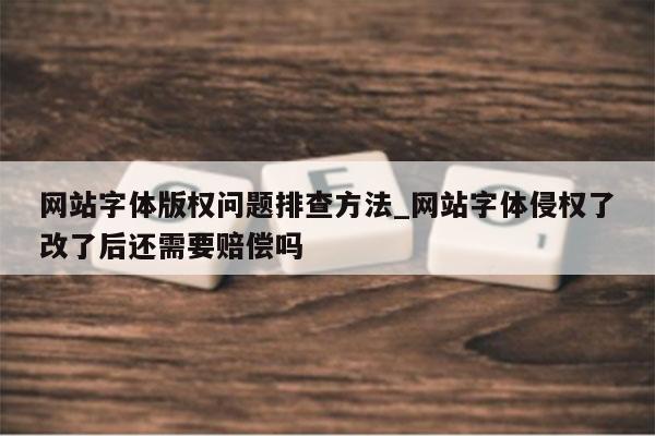 网站字体版权问题排查方法_网站字体侵权了改了后还需要赔偿吗