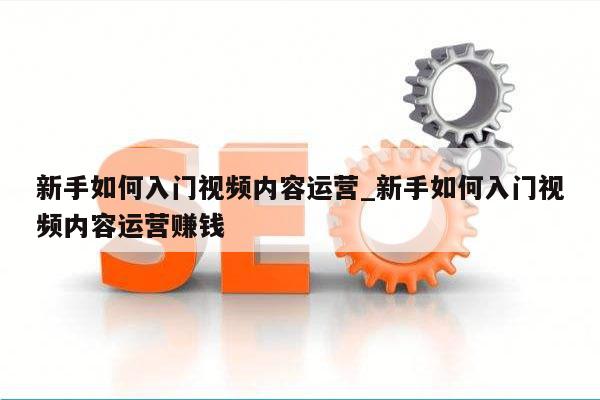 新手如何入门视频内容运营_新手如何入门视频内容运营赚钱