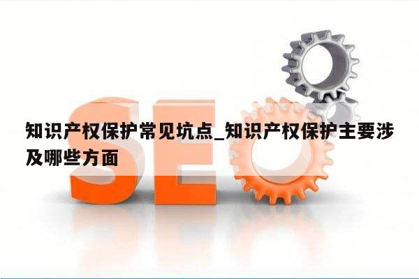 知识产权保护常见坑点_知识产权保护主要涉及哪些方面