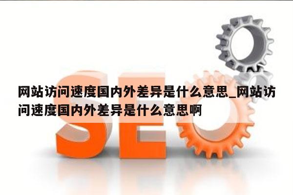 网站访问速度国内外差异是什么意思_网站访问速度国内外差异是什么意思啊