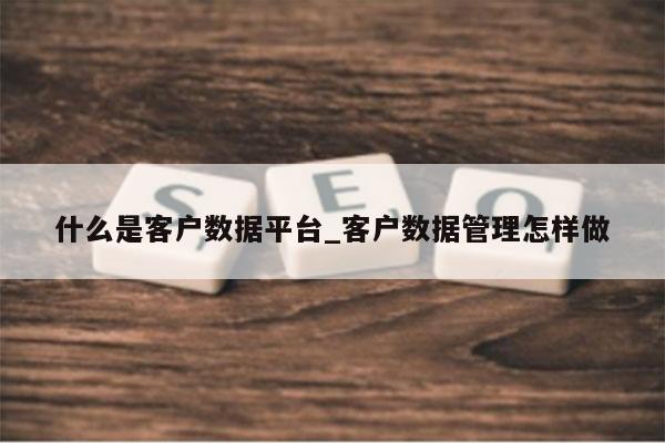 什么是客户数据平台_客户数据管理怎样做