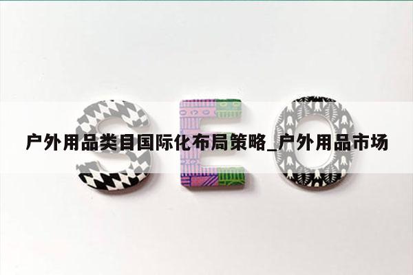 户外用品类目国际化布局策略_户外用品市场
