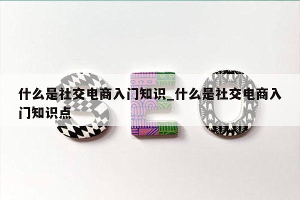 什么是社交电商入门知识_什么是社交电商入门知识点