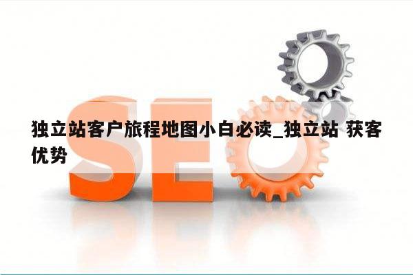 独立站客户旅程地图小白必读_独立站 获客优势