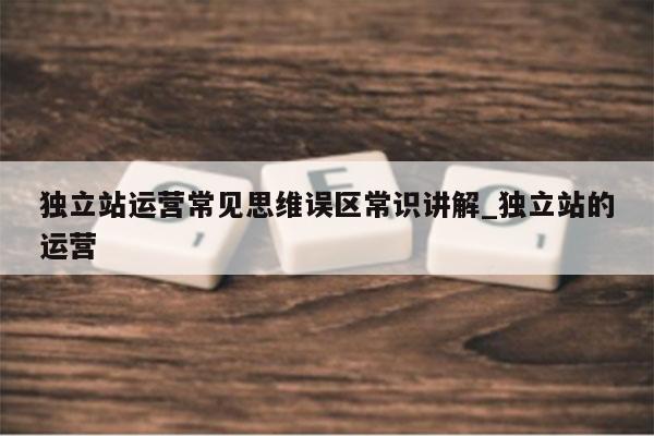 独立站运营常见思维误区常识讲解_独立站的运营