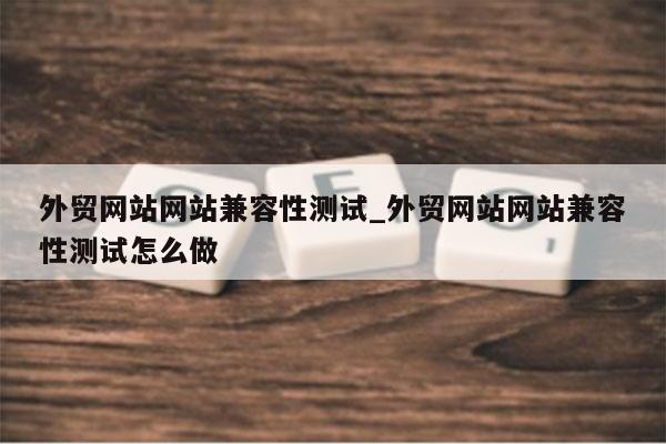 外贸网站网站兼容性测试_外贸网站网站兼容性测试怎么做