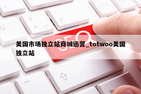 美国市场独立站商城运营_totwoo美国独立站