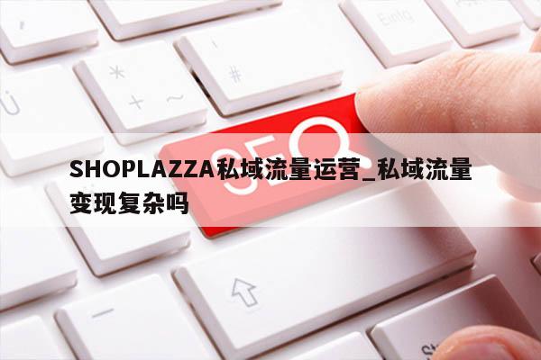 SHOPLAZZA私域流量运营_私域流量变现复杂吗