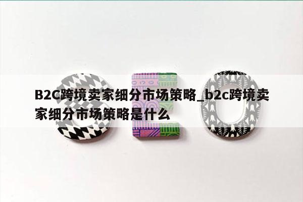 B2C跨境卖家细分市场策略_b2c跨境卖家细分市场策略是什么