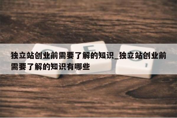 独立站创业前需要了解的知识_独立站创业前需要了解的知识有哪些