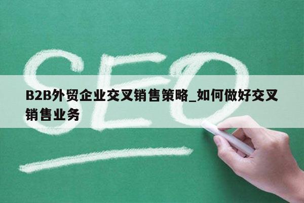 B2B外贸企业交叉销售策略_如何做好交叉销售业务