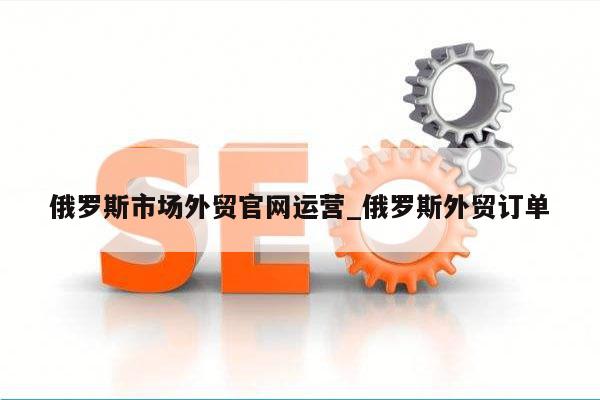 俄罗斯市场外贸官网运营_俄罗斯外贸订单